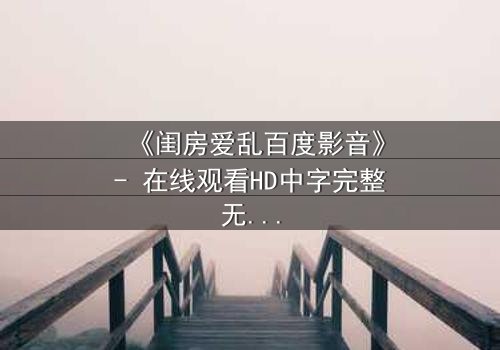 《闺房爱乱百度影音》- 在线观看HD中字完整无删 - 揭秘禁忌之恋的惊心内幕