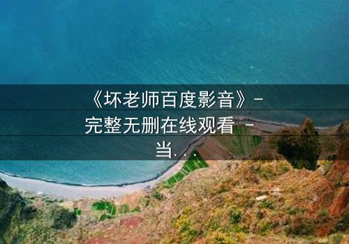 《坏老师百度影音》- 完整无删在线观看 - 当课堂变成欲望的战场