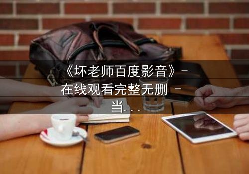 《坏老师百度影音》- 在线观看完整无删 - 当课堂变成欲望的战场