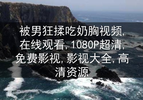 《被男狂揉吃奶胸视频》-1080P超清第8集[免费条款]在线观看 - 影视大全提供[高清无删减资源]