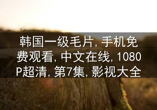 《韩国一级毛片手机免费中文在线》-1080P超清第7集[免费条款]在线观看 - 影视大全提供[高清无删减资源]