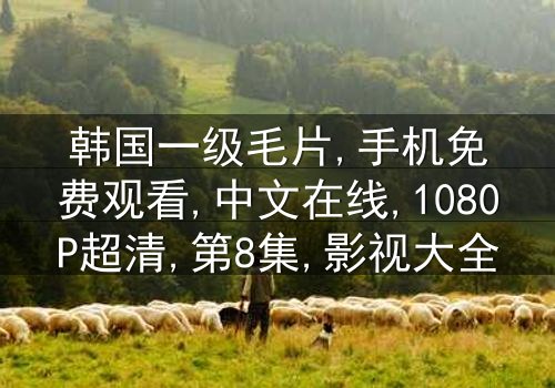 《韩国一级毛片手机免费中文在线》-1080P超清第8集[免费条款]在线观看 - 影视大全提供[高清无删减资源]