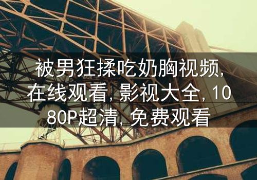《被男狂揉吃奶胸视频》-1080P超清第8集[免费条款]在线观看 - 影视大全提供[高清无删减资源]