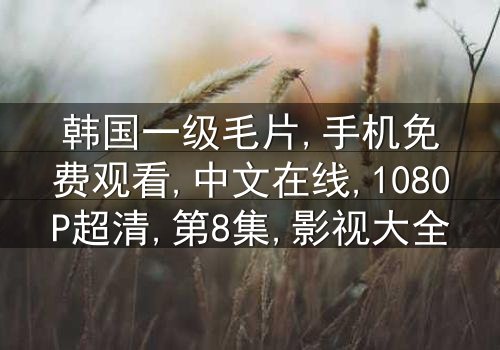 《韩国一级毛片手机免费中文在线》-1080P超清第8集[免费条款]在线观看 - 影视大全提供[高清无删减资源]