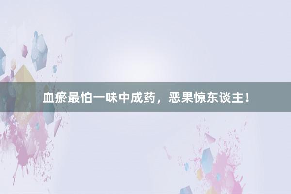 血瘀最怕一味中成药，恶果惊东谈主！